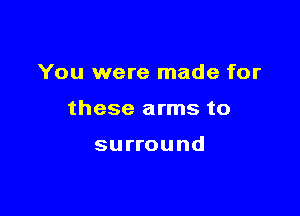 You were made for

these arms to

surround