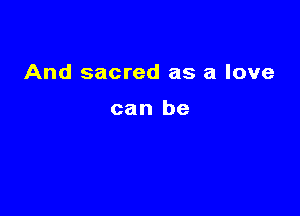 And sacred as a love

can be