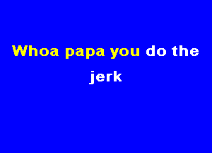 Whoa papa you do the

jerk
