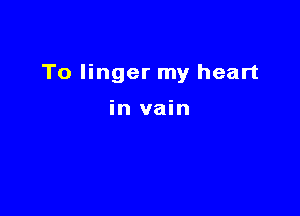 To linger my heart

in vain