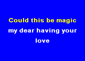 Could this be magic

my dear having your

love
