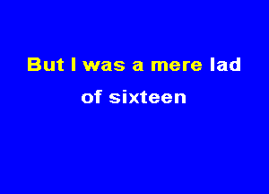 But I was a mere lad

of sixteen