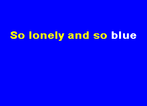 So lonely and so blue