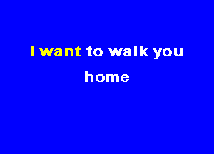 I want to walk you

home