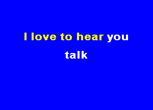 I love to hear you

talk