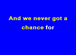 And we never got a

chancefor