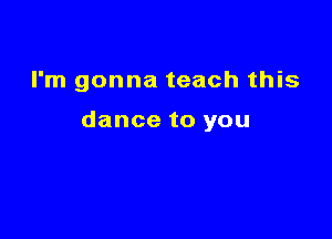 I'm gonna teach this

dance to you