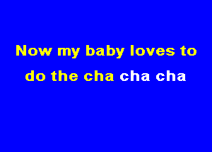Now my baby loves to

do the cha cha cha