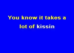 You know it takes a

lot of kissin