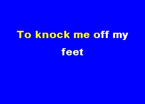 To knock me off my

feet