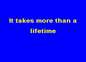 It takes more than a

lifetime