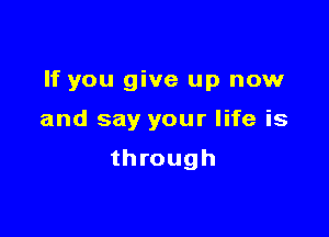 If you give up now

and say your life is

through
