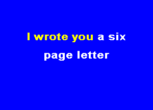 I wrote you a six

page letter