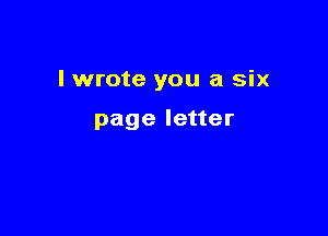 I wrote you a six

page letter