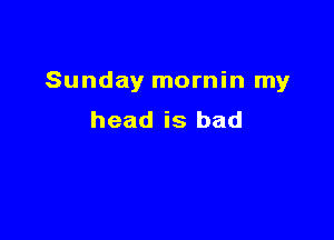 Sunday mornin my

head is bad