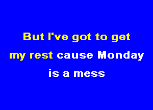 But I've got to get

my rest cause Monday

is a mess