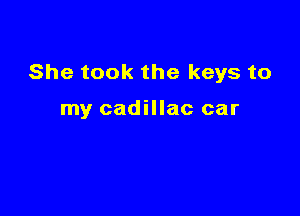 She took the keys to

my cadillac car