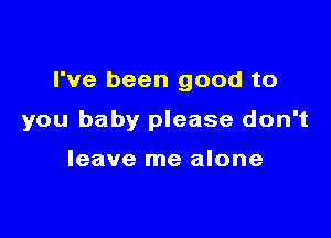 I've been good to

you baby please don't

leave me alone
