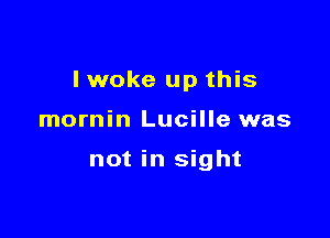 I woke up this

mornin Lucille was

not in sight