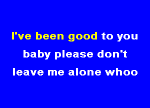I've been good to you

baby please don't

leave me alone whoo
