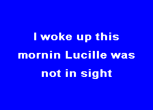 I woke up this

mornin Lucille was

not in sight
