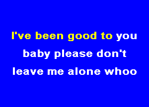 I've been good to you

baby please don't

leave me alone whoo
