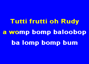 Tutti frutti oh Rudy
a womp bomp baloobop

ba lomp bomp bum