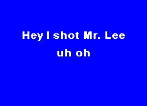 Hey I shot Mr. Lee
uh oh