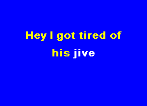 Hey I got tired of

hisjive