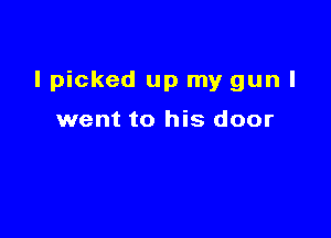 I picked up my gun I

went to his door