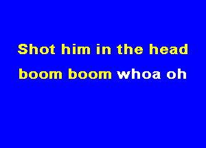 Shot him in the head

boom boom whoa oh