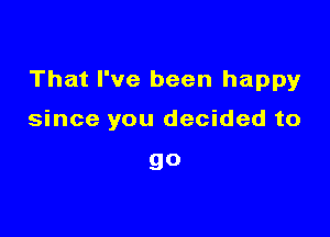 That I've been happyr

since you decided to

go