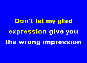 Don't let my glad

expression give you

the wrong impression