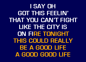 I SAY OH
BUT THIS FEELIN'
THAT YOU CAN'T FIGHT
LIKE THE CITY IS
ON FIRE TONIGHT
THIS COULD REALLY
BE A GOOD LIFE
A GOOD GOOD LIFE