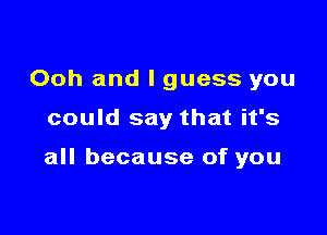 Ooh and I guess you

could say that it's

all because of you