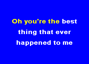 Oh you're the best

thing that ever

happened to me