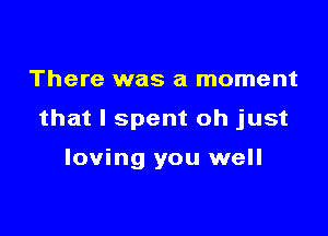 There was a moment

that I spent oh just

loving you well