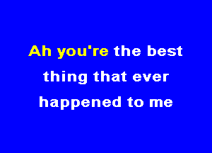 Ah you're the best

thing that ever

happened to me