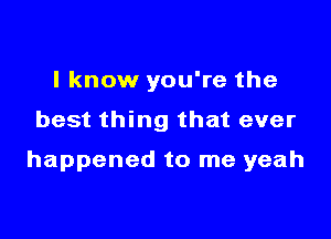 I know you're the

best thing that ever

happened to me yeah