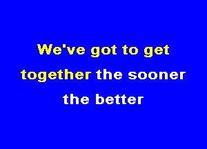 We've got to get

together the sooner
the better