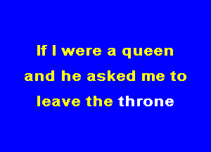 If I were a queen

and he asked me to

leave the throne
