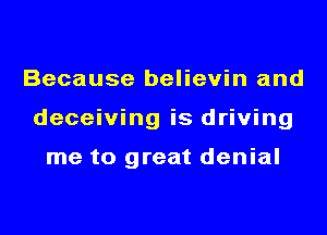 Because believin and
deceiving is driving

me to great denial