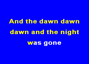 And the dawn dawn

dawn and the night

was gone