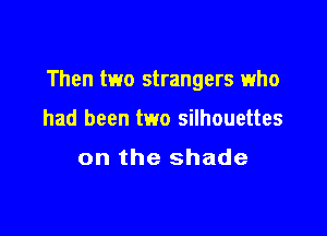 Then two strangers who

had been two silhouettes

on the shade