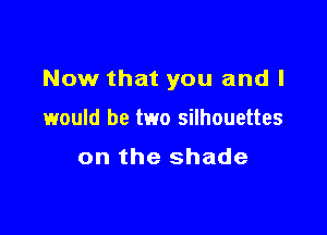 Now that you and I

would be two silhouettes

on the shade