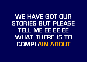 WE HAVE GOT OUR
STORIES BUT PLEASE
TELL ME-EE-EE-EE
WHAT THERE IS TO
COMPLAIN ABOUT