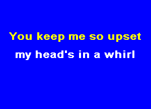 You keep me so upset

my head's in a whirl