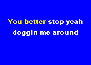 You better stop yeah

doggin me around