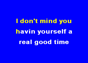 I don't mind you

havin you rself a

real good time