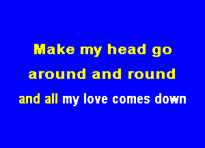 Make my head go

around and round

and all my love comes down